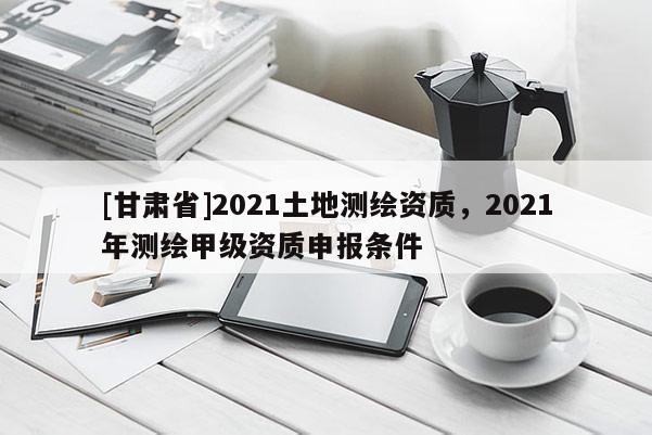 [甘肃省]2021土地测绘资质，2021年测绘甲级资质申报条件