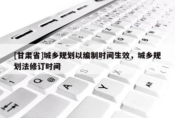 [甘肃省]城乡规划以编制时间生效，城乡规划法修订时间