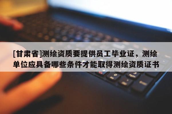 [甘肃省]测绘资质要提供员工毕业证，测绘单位应具备哪些条件才能取得测绘资质证书