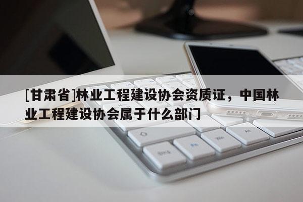 [甘肃省]林业工程建设协会资质证，中国林业工程建设协会属于什么部门