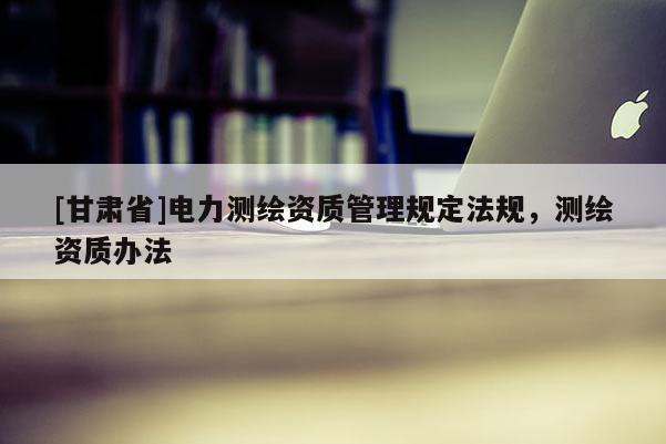 [甘肃省]电力测绘资质管理规定法规，测绘资质办法