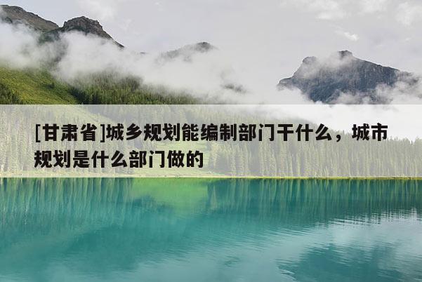 [甘肃省]城乡规划能编制部门干什么，城市规划是什么部门做的
