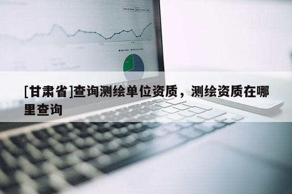 [甘肃省]查询测绘单位资质，测绘资质在哪里查询