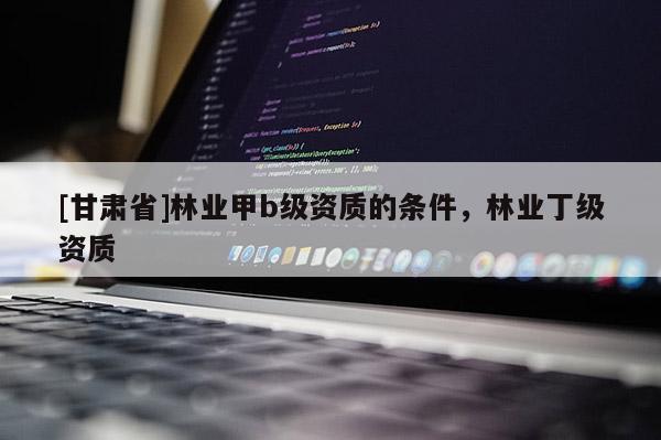 [甘肃省]林业甲b级资质的条件，林业丁级资质