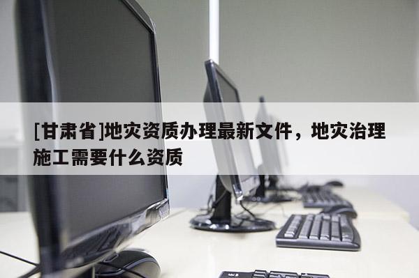 [甘肃省]地灾资质办理最新文件，地灾治理施工需要什么资质