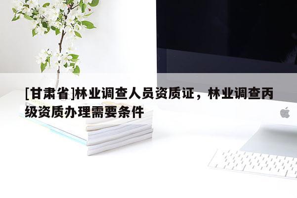 [甘肃省]林业调查人员资质证，林业调查丙级资质办理需要条件