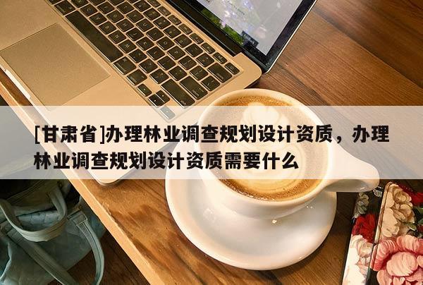 [甘肃省]办理林业调查规划设计资质，办理林业调查规划设计资质需要什么
