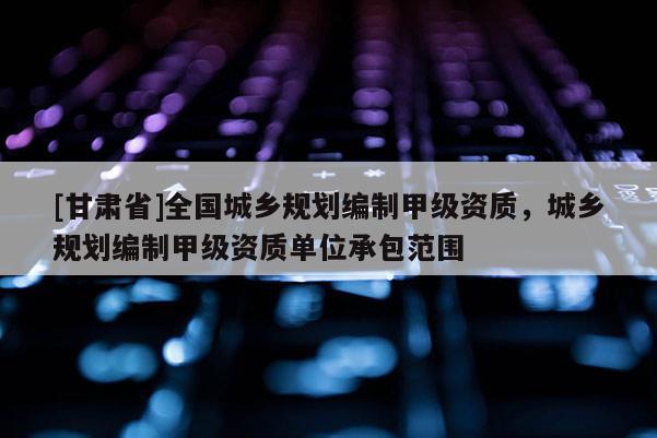 [甘肃省]全国城乡规划编制甲级资质，城乡规划编制甲级资质单位承包范围