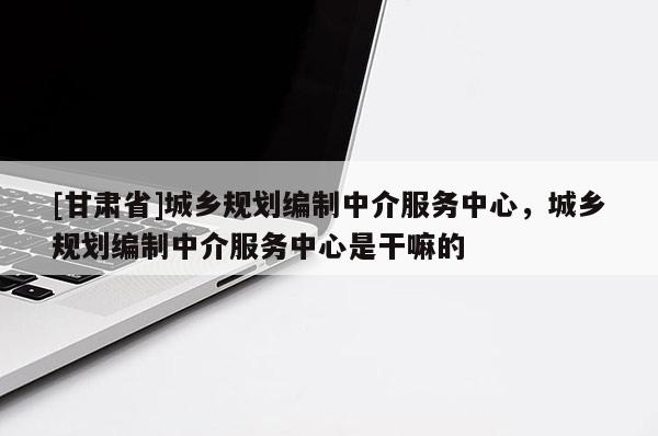 [甘肃省]城乡规划编制中介服务中心，城乡规划编制中介服务中心是干嘛的