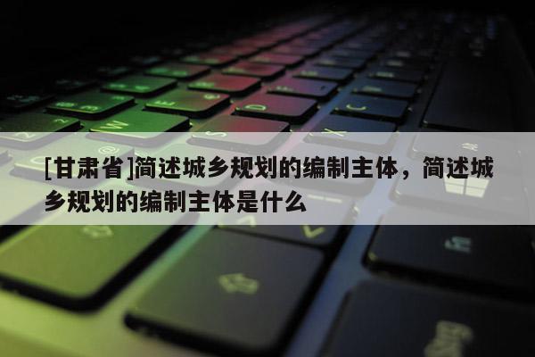 [甘肃省]简述城乡规划的编制主体，简述城乡规划的编制主体是什么