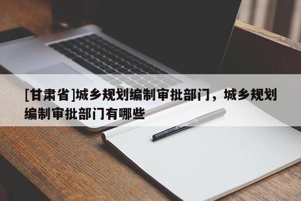 [甘肃省]城乡规划编制审批部门，城乡规划编制审批部门有哪些