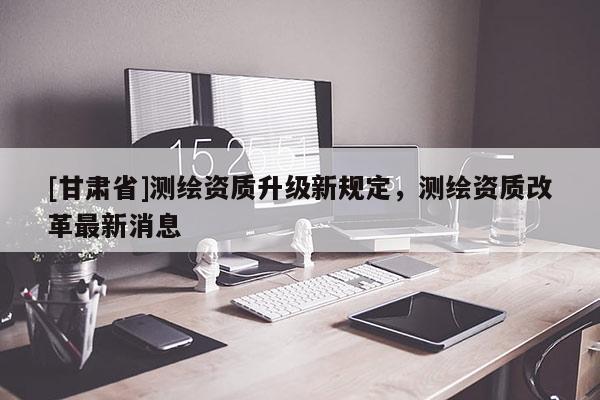 [甘肃省]测绘资质升级新规定，测绘资质改革最新消息