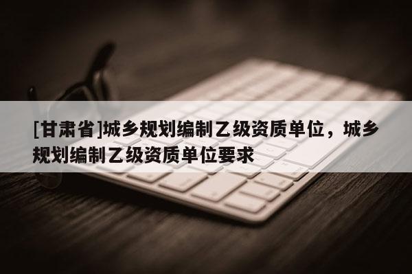 [甘肃省]城乡规划编制乙级资质单位，城乡规划编制乙级资质单位要求