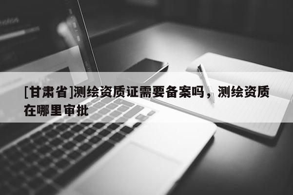 [甘肃省]测绘资质证需要备案吗，测绘资质在哪里审批