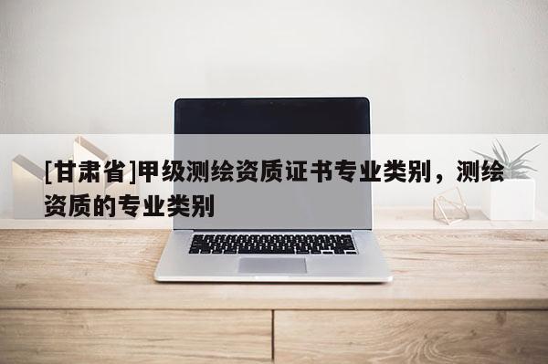 [甘肃省]甲级测绘资质证书专业类别，测绘资质的专业类别