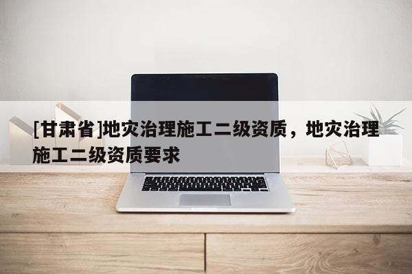 [甘肃省]地灾治理施工二级资质，地灾治理施工二级资质要求