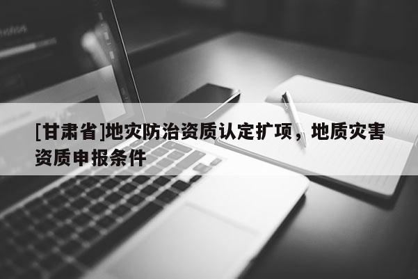 [甘肃省]地灾防治资质认定扩项，地质灾害资质申报条件