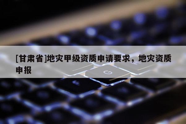 [甘肃省]地灾甲级资质申请要求，地灾资质申报
