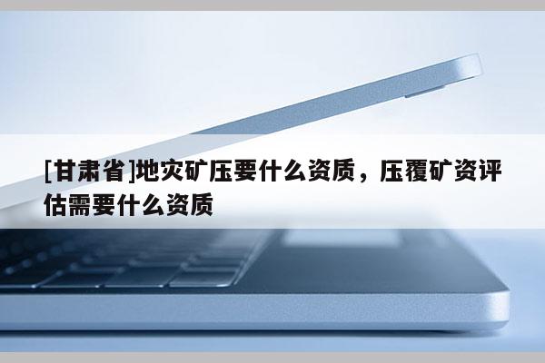 [甘肃省]地灾矿压要什么资质，压覆矿资评估需要什么资质