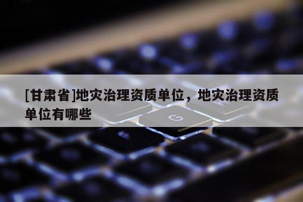 [甘肃省]地灾治理资质单位，地灾治理资质单位有哪些
