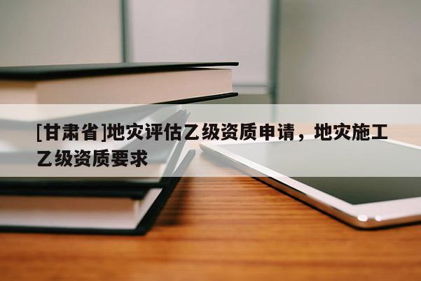 [甘肃省]地灾评估乙级资质申请，地灾施工乙级资质要求