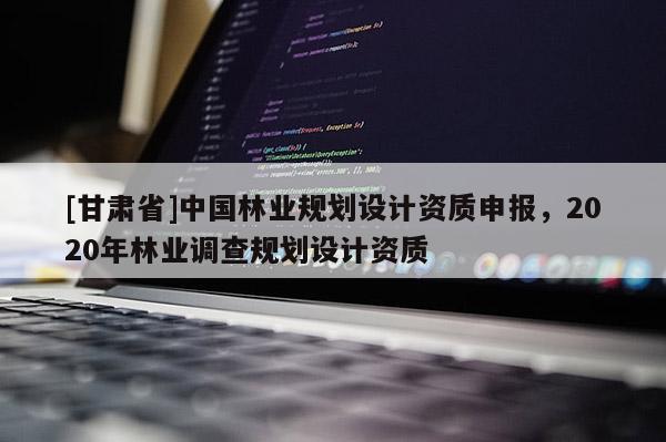 [甘肃省]中国林业规划设计资质申报，2020年林业调查规划设计资质