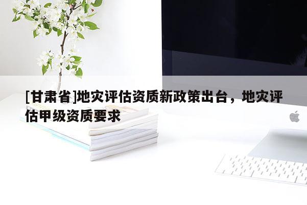 [甘肃省]地灾评估资质新政策出台，地灾评估甲级资质要求
