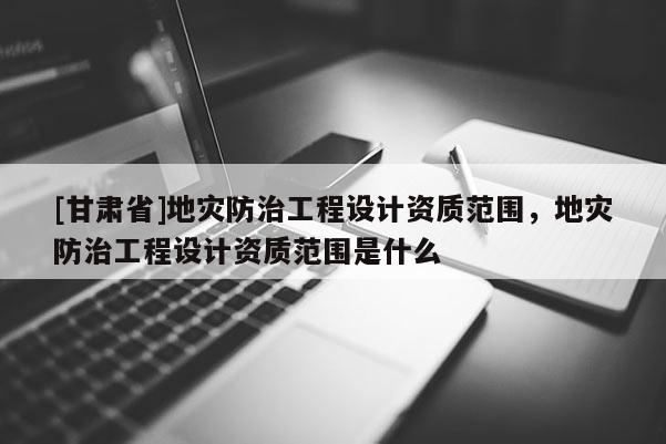 [甘肃省]地灾防治工程设计资质范围，地灾防治工程设计资质范围是什么