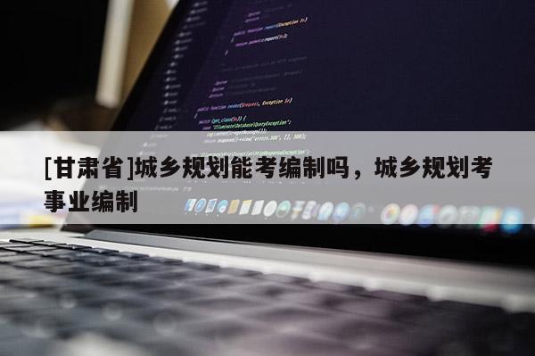 [甘肃省]城乡规划能考编制吗，城乡规划考事业编制