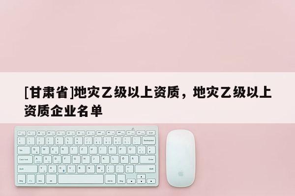 [甘肃省]地灾乙级以上资质，地灾乙级以上资质企业名单
