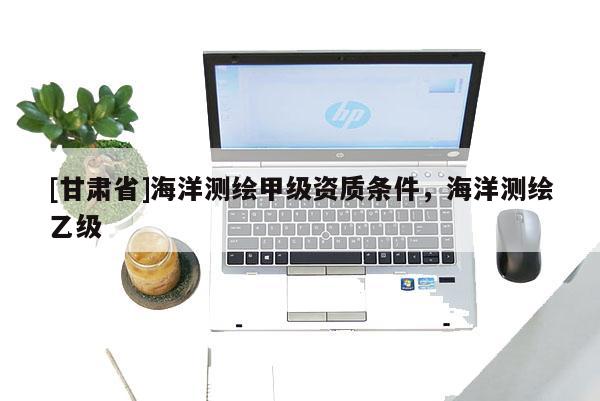 [甘肃省]海洋测绘甲级资质条件，海洋测绘乙级