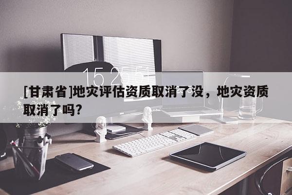 [甘肃省]地灾评估资质取消了没，地灾资质取消了吗?