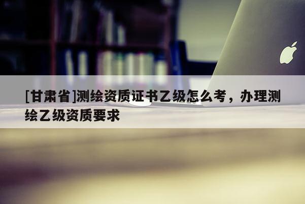 [甘肃省]测绘资质证书乙级怎么考，办理测绘乙级资质要求