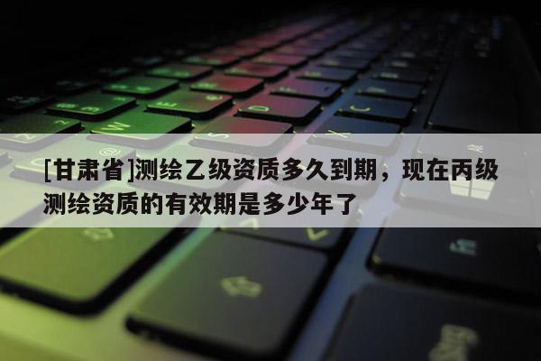 [甘肃省]测绘乙级资质多久到期，现在丙级测绘资质的有效期是多少年了