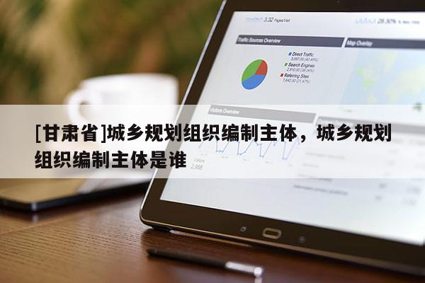 [甘肃省]城乡规划组织编制主体，城乡规划组织编制主体是谁