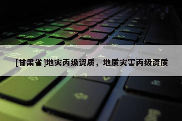 [甘肃省]地灾丙级资质，地质灾害丙级资质
