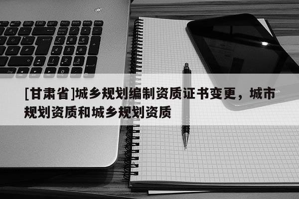 [甘肃省]城乡规划编制资质证书变更，城市规划资质和城乡规划资质