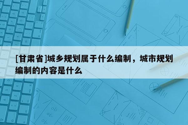 [甘肃省]城乡规划属于什么编制，城市规划编制的内容是什么