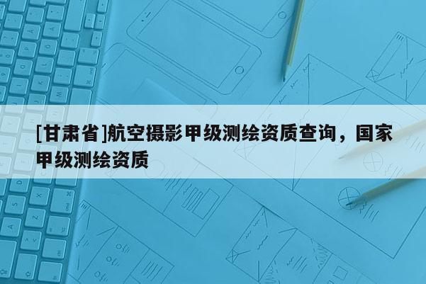 [甘肃省]航空摄影甲级测绘资质查询，国家甲级测绘资质