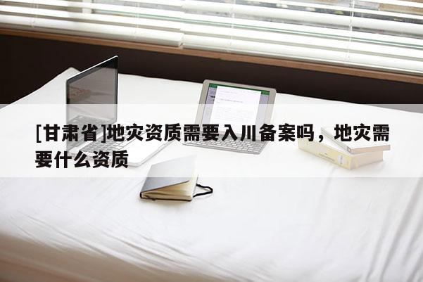 [甘肃省]地灾资质需要入川备案吗，地灾需要什么资质