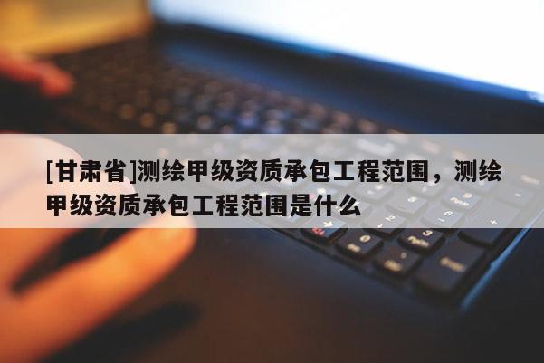 [甘肃省]测绘甲级资质承包工程范围，测绘甲级资质承包工程范围是什么
