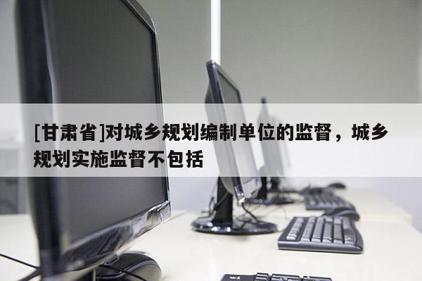 [甘肃省]对城乡规划编制单位的监督，城乡规划实施监督不包括