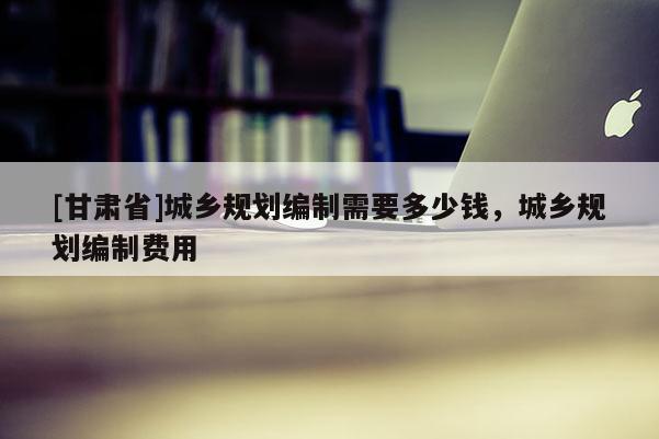 [甘肃省]城乡规划编制需要多少钱，城乡规划编制费用