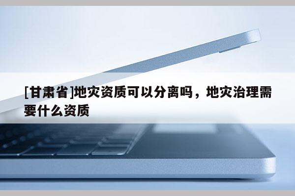 [甘肃省]地灾资质可以分离吗，地灾治理需要什么资质