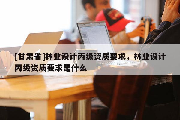 [甘肃省]林业设计丙级资质要求，林业设计丙级资质要求是什么