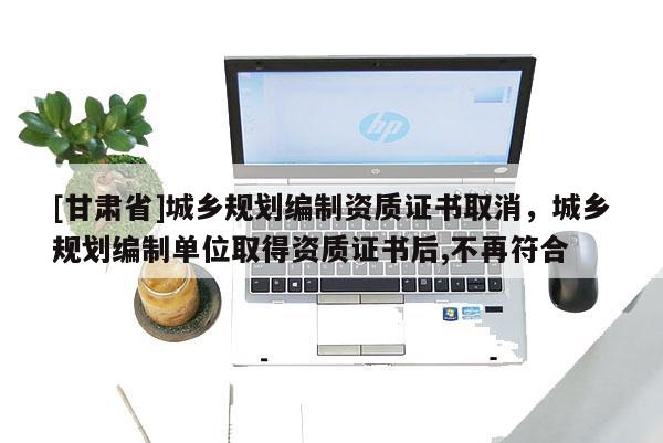 [甘肃省]城乡规划编制资质证书取消，城乡规划编制单位取得资质证书后,不再符合