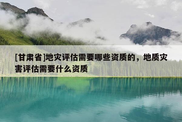 [甘肃省]地灾评估需要哪些资质的，地质灾害评估需要什么资质