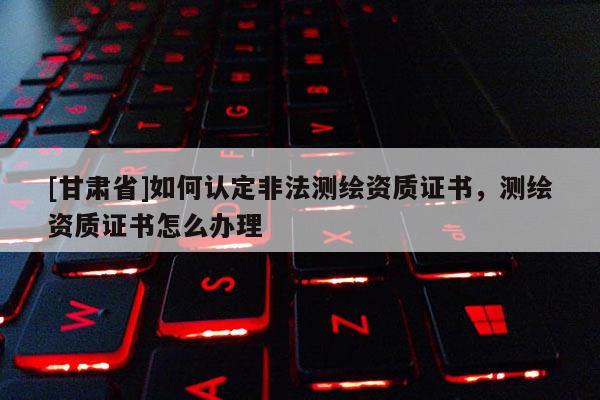 [甘肃省]如何认定非法测绘资质证书，测绘资质证书怎么办理