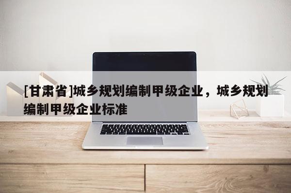 [甘肃省]城乡规划编制甲级企业，城乡规划编制甲级企业标准