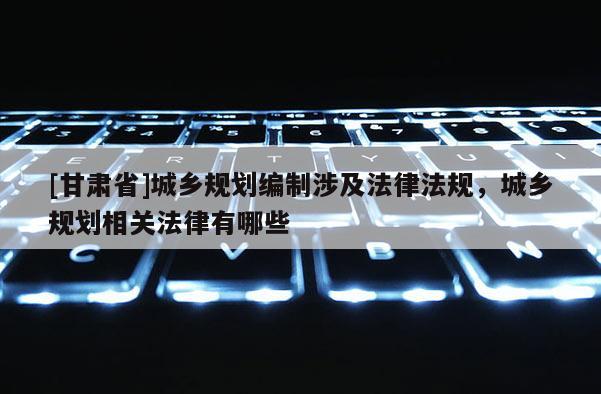 [甘肃省]城乡规划编制涉及法律法规，城乡规划相关法律有哪些